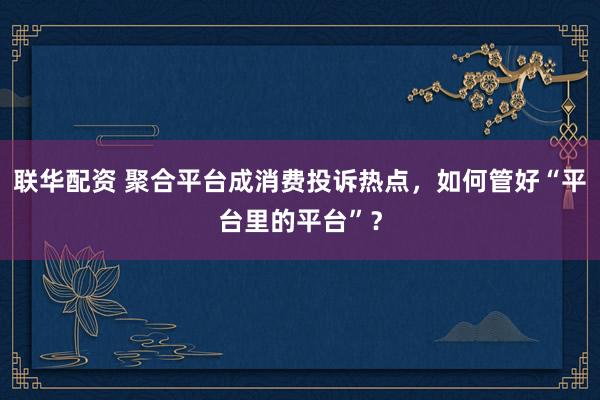 联华配资 聚合平台成消费投诉热点，如何管好“平台里的平台”？