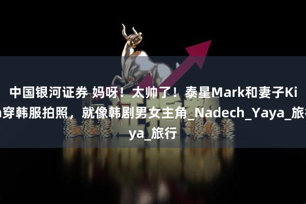 中国银河证券 妈呀！太帅了！泰星Mark和妻子Kim穿韩服拍照，就像韩剧男女主角_Nadech_Yaya_旅行