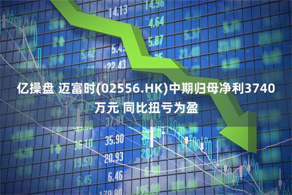 亿操盘 迈富时(02556.HK)中期归母净利3740万元 同比扭亏为盈