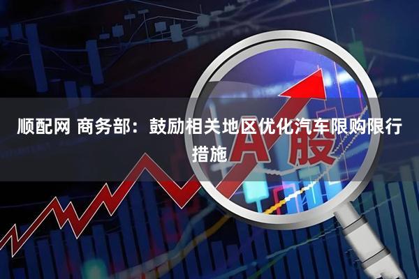 顺配网 商务部：鼓励相关地区优化汽车限购限行措施