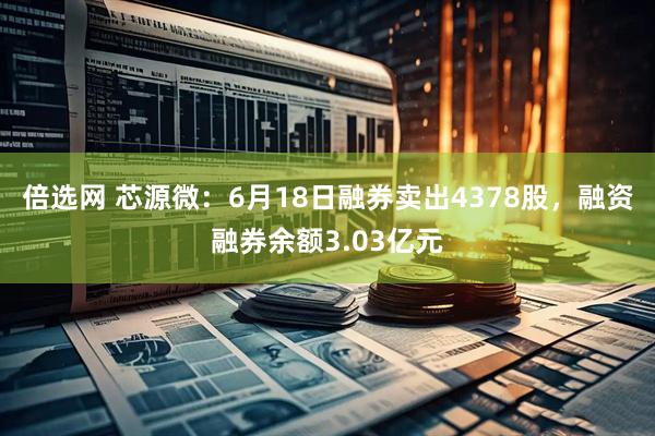 倍选网 芯源微：6月18日融券卖出4378股，融资融券余额3.03亿元