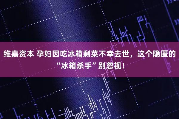 维嘉资本 孕妇因吃冰箱剩菜不幸去世，这个隐匿的“冰箱杀手”别忽视！